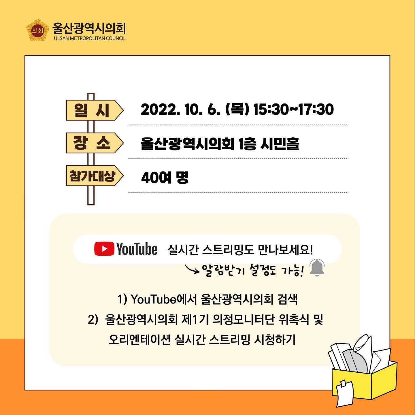 일시 : 2022년 10월 6일(목) 15시 30분부터 17시 30분까지
장소 : 울산광역시의회 1층 시민홀
참가대상 : 40여 명

YouTube 실기간 스트리밍도 만나보세요! (알림받기 설정도 가능)
1) YouTube에서 울산광역시의회 검색
2) 울산광역시의회 제1기 의정모니터단 위촉식 및 오리엔테이션 실시간 스트리밍 시청하기