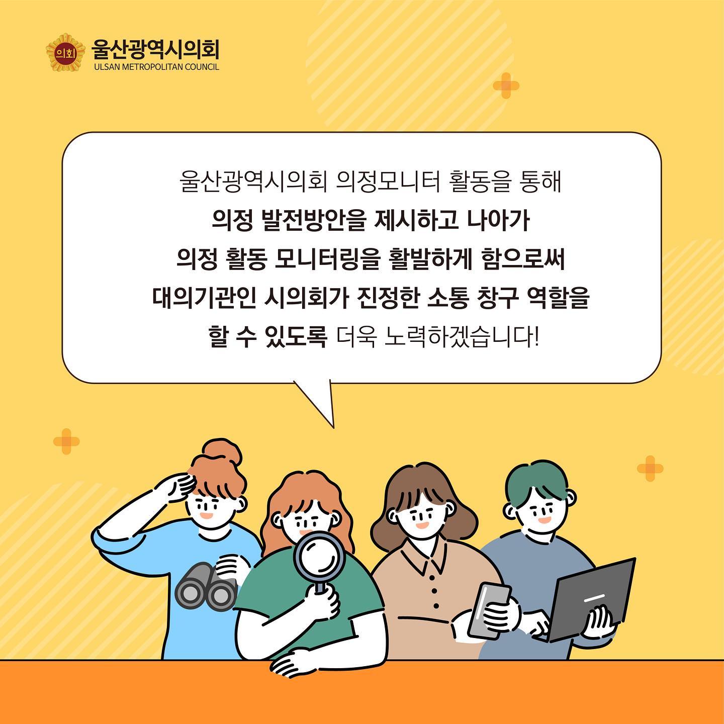 울산광역시의회 의정모니터 활동을 통해
의정 발전방안을 제시하고 나아가
의정 활동 모니터링을 활발하게 함으로써
대의기관인 시의회가 진정한 소통 창구 역할을 
할 수 있도록 더욱 노력하겠습니다!

울산광역시의회 (ULSAN METROPOLITAN COUNCIL)