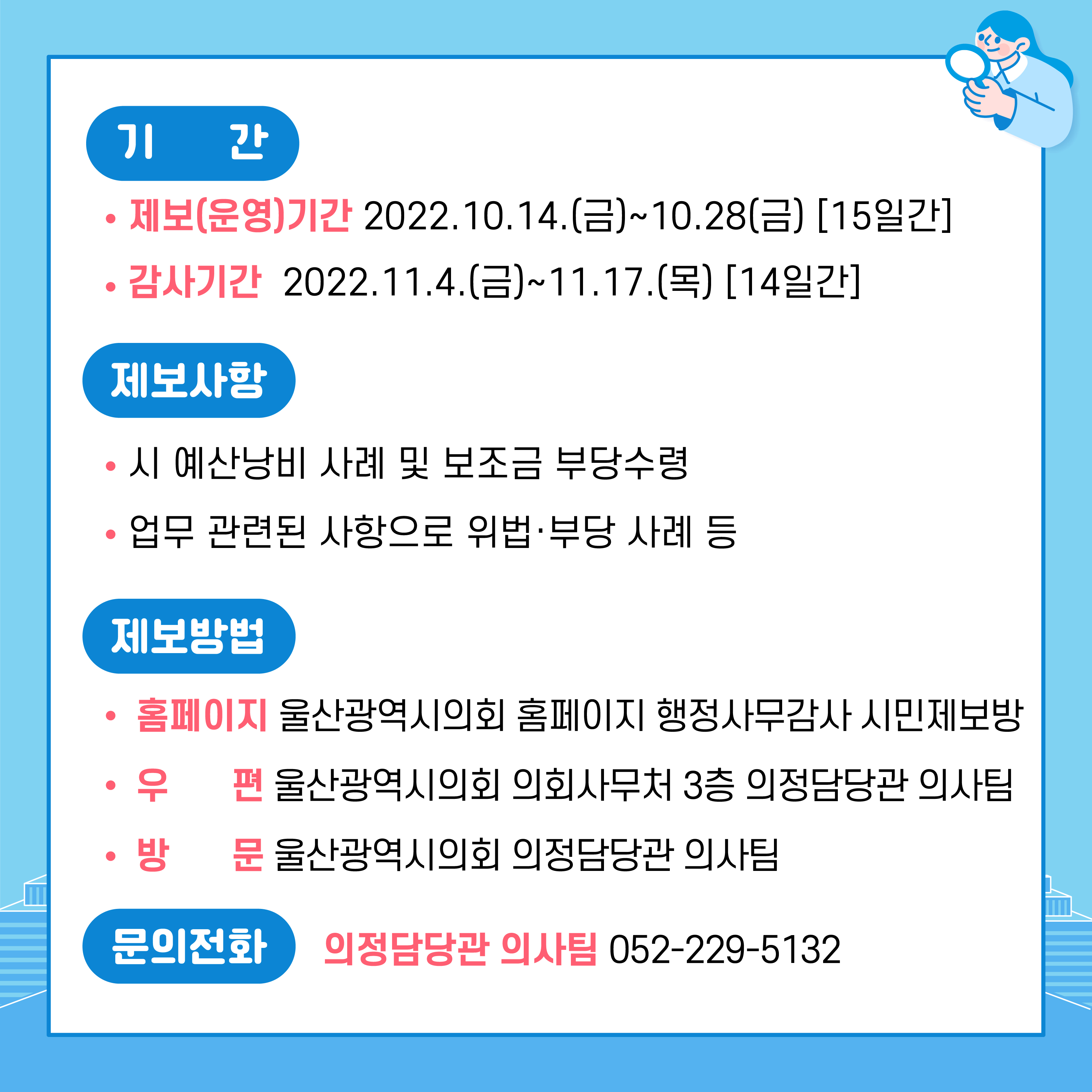 □ 2022년 행정사무감사「시민제보방」운영
  ○ 제보(운영)기간 : 2022. 10. 14.(금) ~ 10. 28.(금) [15일간]
     ※ 2022년 행정사무감사 : 2022. 11. 4.(금) ~ 11. 17.(목) [14일간]
  ○ 제보사항
    - 시 예산낭비 사례 및 보조금 부당수령 
    - 업무 관련된 사항으로 위법·부당 사례 등
  ○ 제보방법 
  - 홈페이지: 울산광역시의회 홈페이지 행정사무감사 시민제보방
  - 우      편: 울산광역시의회 의회사무처 3층 의정담당관 의사팀
  - 방      문: 울산광역시의회 의정담당관 의사팀
문의전화 : 의정담당관 의사팀 052-229-5132