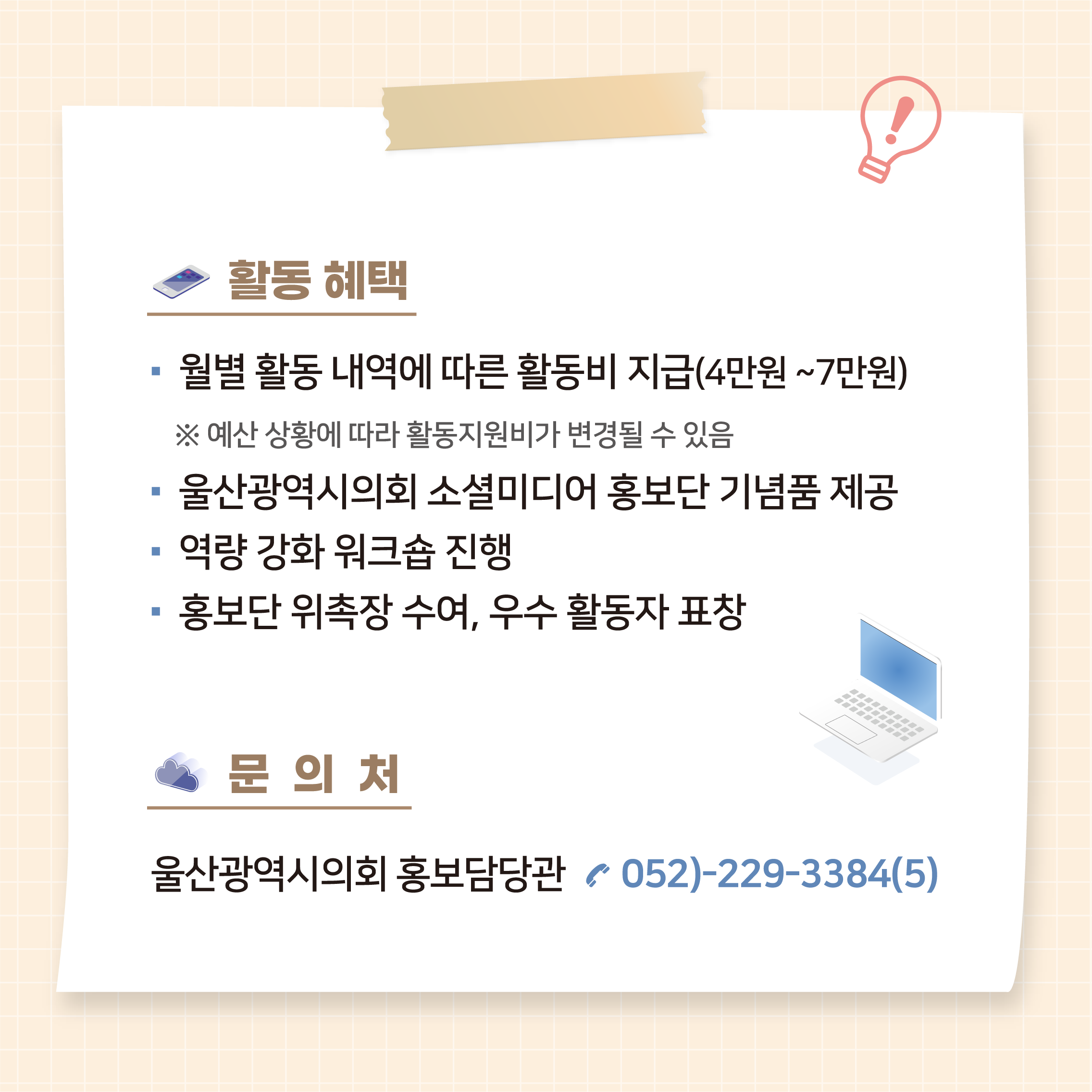 활동혜택
- 월별 활동 내역에 따른 활동비 지급(4-7만원)
*예산 상활에 따라 활동지원비가 변경될 수 있음
-울산광역시의회 소셜미디어 홍보단 기념품 제공
- 역량 강화 워크숍 진행
- 홍보단 위촉장 수여, 우수 활동자 표창

문의처
울산광역시의회 홍보담당관 052-229-3384(5)