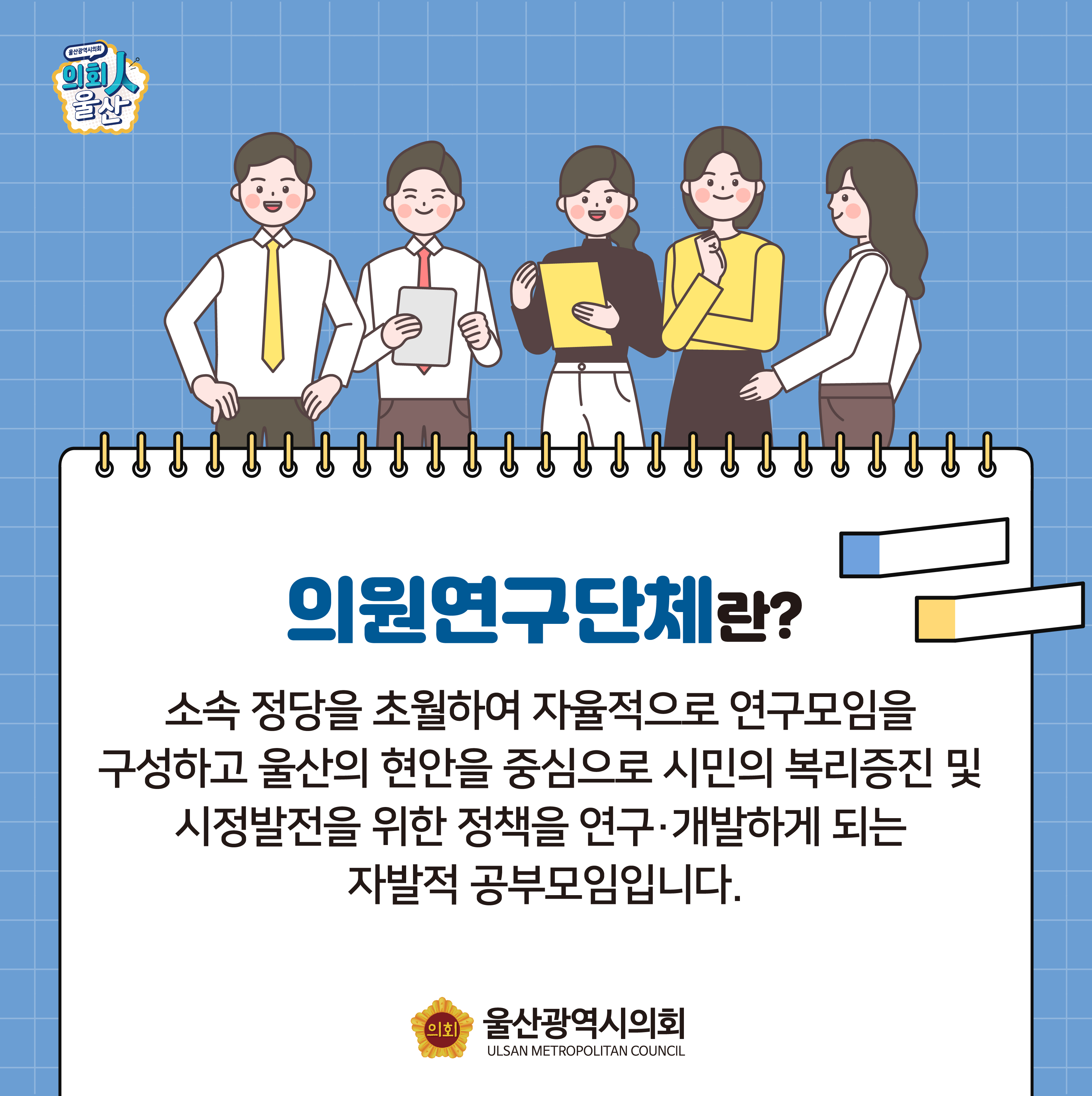 의원연구단체?
소속 정당을 초월하여 자율적으로 연구모임을 구성하고 울산의 현안을 중심으로 시민의 복리증진 및 시정발전을 위한 정책을 연구·개발하는 자발적 공부모임입니다.