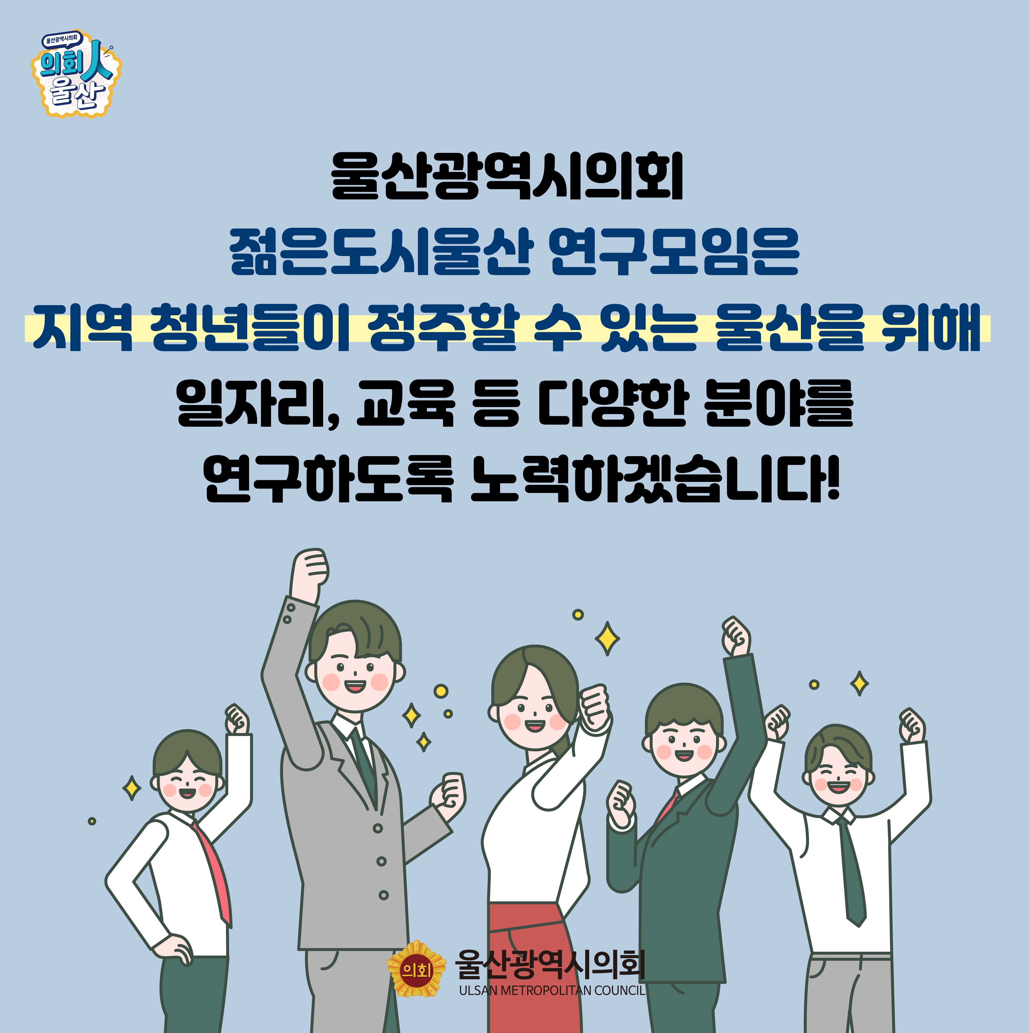 울산광역시의회 젊은도시울산연구모임은 지역 청년들이 정주할 수 있는 울산을 위해
일자리, 교육 등 다양한 분야를 연구하도록 노력하겠습니다!