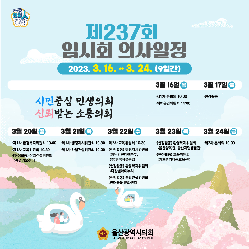 제237회 임시회 의사일정
2023.3.16.~3.24.(9일간)


3월16일(목)
- 제1차 본회의(10:00)
- 의회운영위원회(14:00)


3월17일(금)
현장활동


3월20일(월)
- 제1차 환경복지위원회(10:00)
- 제1차 교육위원회(10:30)
- [현장활동]산업건설위원회 : 농업기술센터


3월21일(화)
- 제1차 행정자치위원회(10:30)
- 제1차 산업건설위원회(10:00)


3월22일(수)
- 제2차 교육위원회(10:30)
- [현장활동] 행정자치위원회 : 재난안전대책본부,(주)한국석유공업
- [현장활동] 환경복지위원회 : 대왕별아이누리
- [현장활동] 산업건설위원회 : 반려동물 문화센터

3월23일(목)
- [현장활동] 환경복지위원회 : 울산양육원, 울산자립생활관
- [현장활동] 교육위원회 : 기후위기대응교육센터


3월24일(금)
- 제2차 본회의(10:00)



