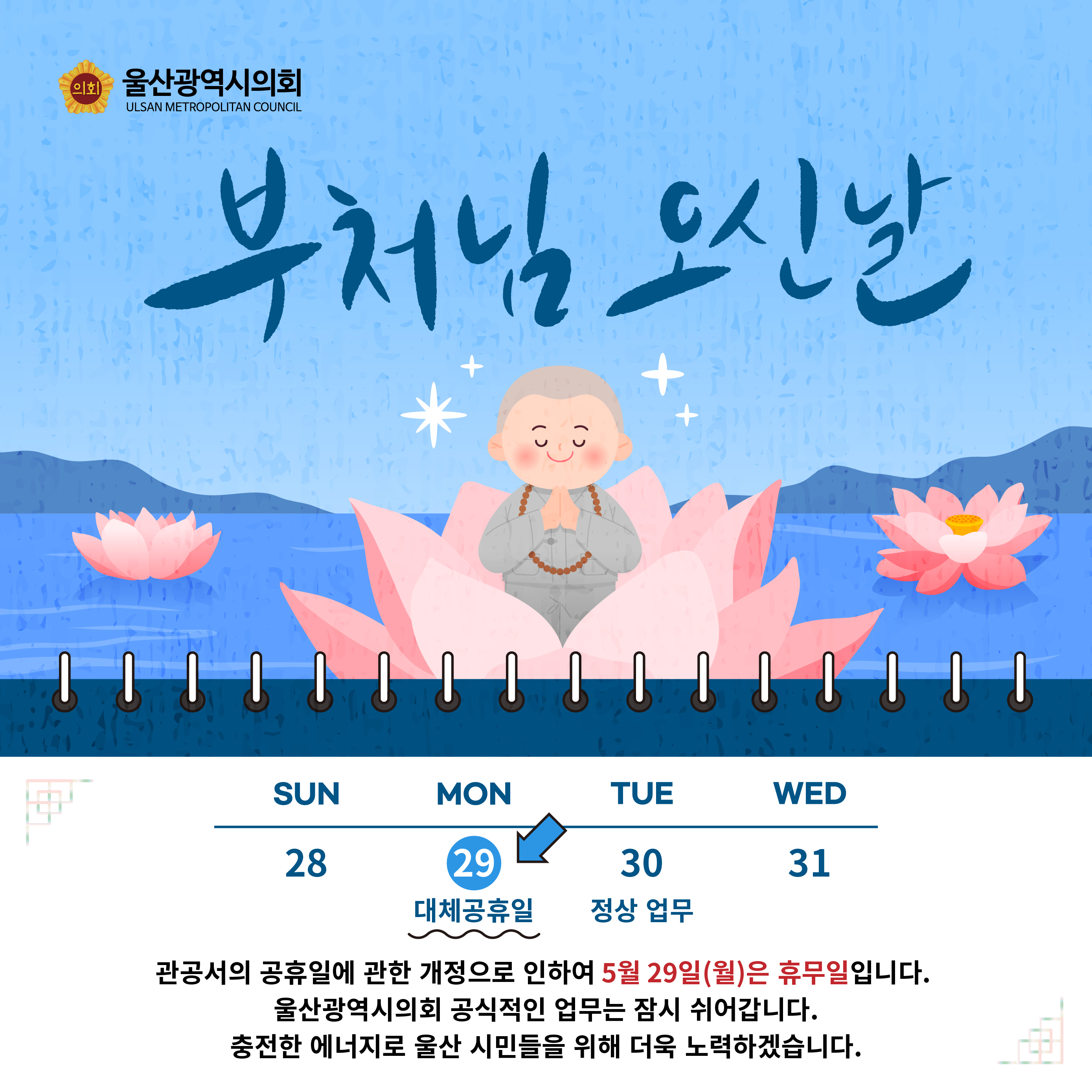 부처님 오신날
관공서의 공휴일에 관한 개저으로 인하여 5월29일(월)은 휴무일입니다.
울산광역시의회의 공식적인 업무는 잠시 쉬어갑니다.
충전한 에너지로 울산 시민들을 위해 더욱 노력하겠습니다.