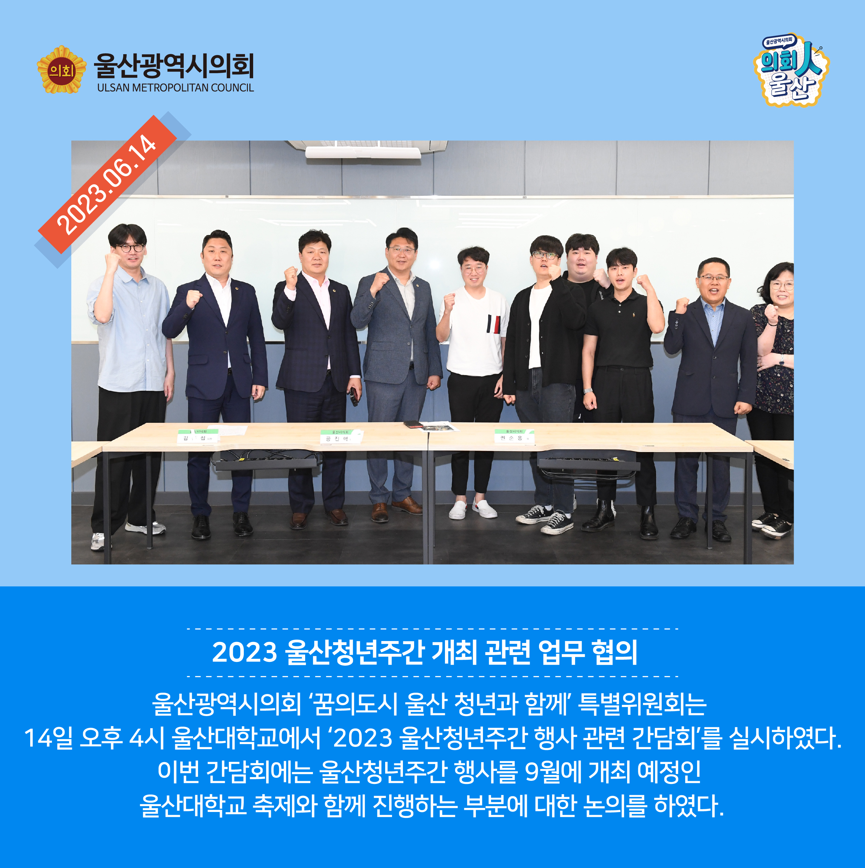 2023.06.14.
2023 울산청년주간 개최 관련 업무 협의
울산광역시의회 ‘꿈의도시 울산 청년과 함께’ 특별위원회는 14일 오후 4시 울산대학교에서 ‘2023 울산청년주간 행사 관련 간담회’를 실시하였다.
이번 간담회에는 울산청년주간 행사를 9월에 개최 예정인 울산대학교 축제와 함께 진행하는 부분에 대한 논의를 하였다.