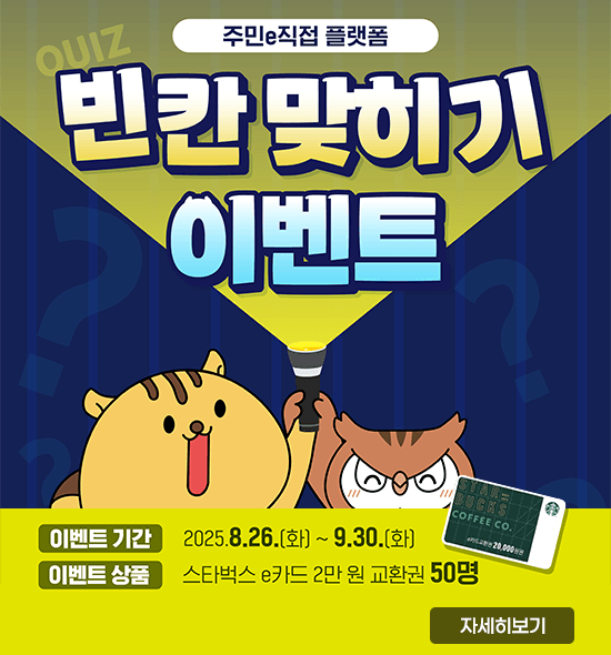 주민e직접 플랫폼
빈칸 맞히기 이벤트
ㆍ이벤트 기간 : 2025. 8. 26.(화)~9.30.(화)
ㆍ이벤트 상품 : 스타벅스 e카드 2만 원 교환권 50명
자세히보기