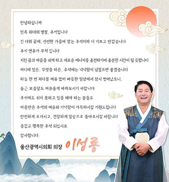 안녕하십니까.
민족 최대의 명절, 추석입니다. 
긴 더위 끝에, 선선한 가을에 맞는 추석이라 더 기쁘고 반갑습니다.
추석 연휴가 무척 깁니다.
지친 몸과 마음을 쉬게 하고, 새로운 에너지를 충전하기에 충분한 시간이 될 듯합니다.
어디에 있든, 무엇을 하든, 추석에는 넉넉함이 넘쳤으면 좋겠습니다.
하늘 한 번 쳐다볼 여유 없이 빠듯한 일상에서 잠시 벗어났으니, 둥근 보름달도 여유롭게 바라보시기 바랍니다.
추석에도 쉬지 못하고 일을 해야 하는 분들도 마음만은 추석의 여유와 넉넉함이 가득하시길 기원드립니다.
안전하게 오가시고, 건강하게 일상으로 돌아오시길 바랍니다.
즐겁고 행복한 추석 되십시오.
감사합니다.
울산광역시의회 의장 이성룡
