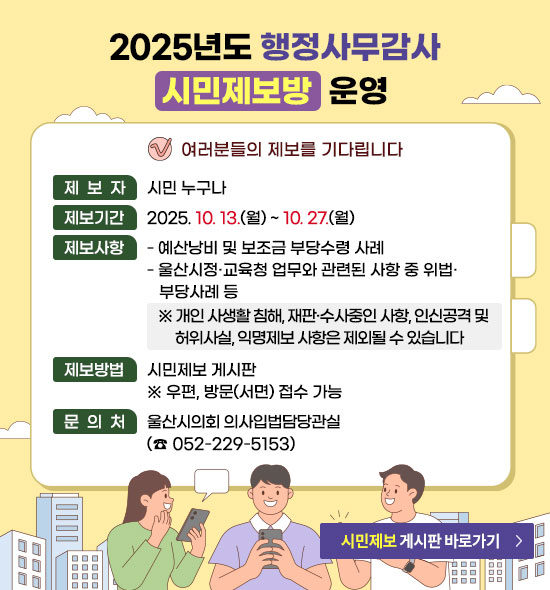 2025년도 행정사무감사 시민제보방 운영
여러분들의 제보를 기다립니다
ㆍ제 보 자 : 시민 누구나
ㆍ제보기간 : 2025. 10. 13.(월) ~ 10. 27.(월)
ㆍ제보사항
- 예산낭비 및 보조금 부당수령 사례
- 울산시정·교육청 업무와 관련된 사항 중 위법·부당사례 등
※ 개인 사생활 침해, 재판·수사중인 사항, 인신공격 및 허위사실, 익명제보 사항은 제외될 수 있습니다.
ㆍ제보방법 : 시민제보 게시판
※ 우편, 방문(서면) 접수 가능
ㆍ문의처 : 울산시의회 의사입법담당관실(☎052-229-5153)
시민제보 게시판 바로가기