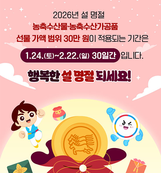 2026년 설 명절
농축수산물·농축수산가공품
선물 가액 범위 30만원이 적용되는기간은
1.24.(토) ~ 2.22.(일) 30일간 입니다.
행복한 설 명절 되세요!
