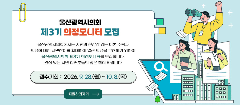 울산광역시의회 제3기 의정모니터 모집
울산광역시의회에서는 시민의 현장감 있는 여론 수렴과 의정에 대한 시민참여를 확대하여
열린 의정을 구현하기 위하여 울산광역시의회 제3기 의정모니터를 모집합니다.
관심 있는 시민 여러분들의 많은 참여 바랍니다
접수기한 :  2026. 9. 28.(월) ~ 10. 8.(목)
지원하러가기